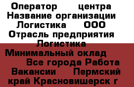 Оператор Call-центра › Название организации ­ Логистика365, ООО › Отрасль предприятия ­ Логистика › Минимальный оклад ­ 25 000 - Все города Работа » Вакансии   . Пермский край,Красновишерск г.